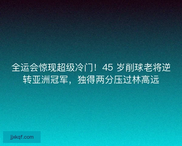 全运会惊现超级冷门！45 岁削球老将逆转亚洲冠军，独得两分压过林高远