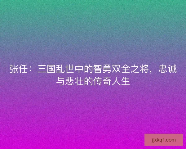张任：三国乱世中的智勇双全之将，忠诚与悲壮的传奇人生