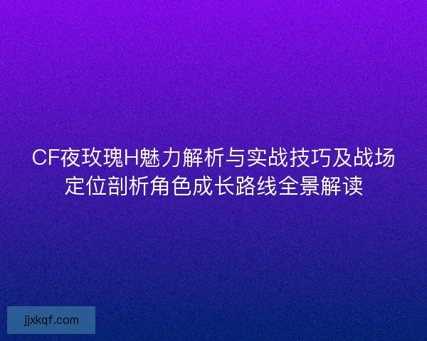 CF夜玫瑰H魅力解析与实战技巧及战场定位剖析角色成长路线全景解读