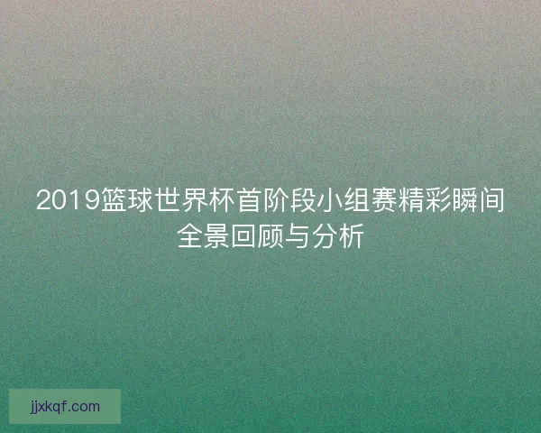 2019篮球世界杯首阶段小组赛精彩瞬间全景回顾与分析