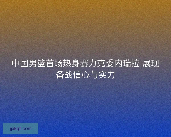 中国男篮首场热身赛力克委内瑞拉 展现备战信心与实力 中国男篮首场热身赛力克委内瑞拉 展现备战信心与实力