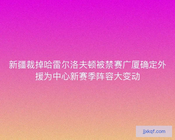 新疆裁掉哈雷尔洛夫顿被禁赛广厦确定外援为中心新赛季阵容大变动