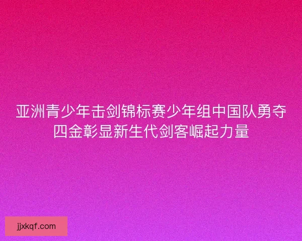 亚洲青少年击剑锦标赛少年组中国队勇夺四金彰显新生代剑客崛起力量