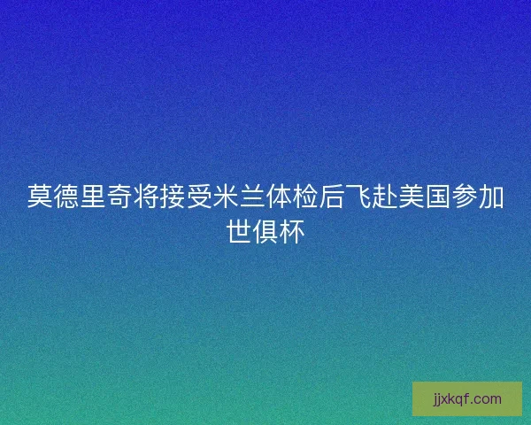 莫德里奇将接受米兰体检后飞赴美国参加世俱杯