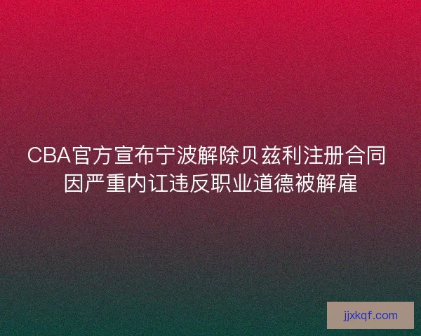 CBA官方宣布宁波解除贝兹利注册合同 因严重内讧违反职业道德被解雇 CBA官方宣布宁波解除贝兹利注册合同 因严重内讧违反职业道德被解雇