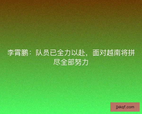 李霄鹏：队员已全力以赴，面对越南将拼尽全部努力