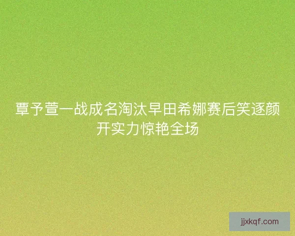 覃予萱一战成名淘汰早田希娜赛后笑逐颜开实力惊艳全场