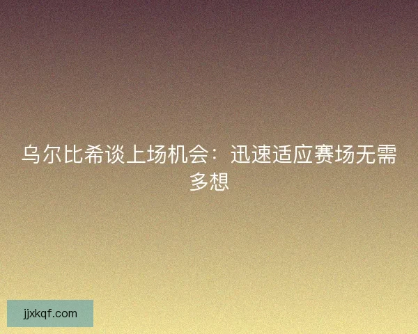 乌尔比希谈上场机会:迅速适应赛场无需多想 乌尔比希谈上场机会:迅速适应赛场无需多想