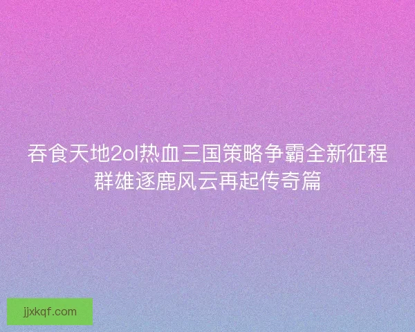 吞食天地2ol热血三国策略争霸全新征程群雄逐鹿风云再起传奇篇