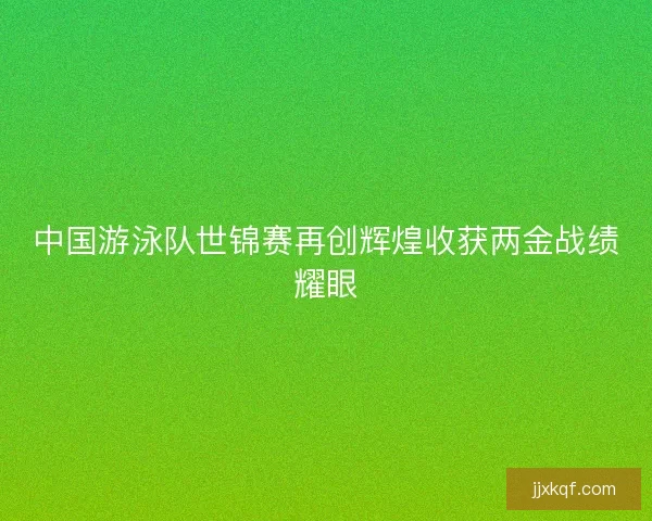 中国游泳队世锦赛再创辉煌收获两金战绩耀眼