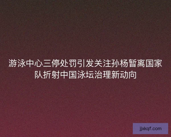 游泳中心三停处罚引发关注孙杨暂离国家队折射中国泳坛治理新动向