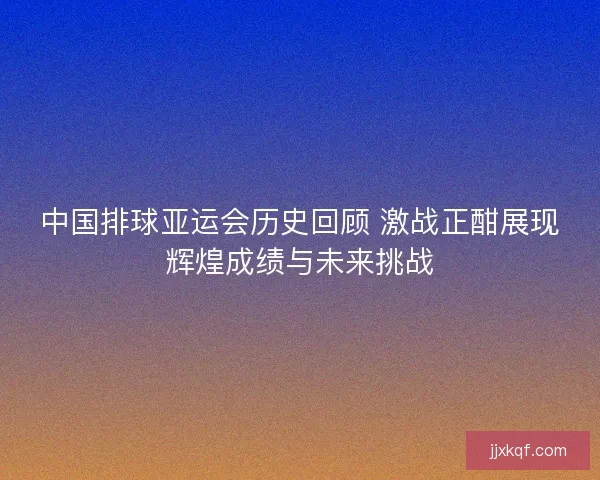 中国排球亚运会历史回顾 激战正酣展现辉煌成绩与未来挑战