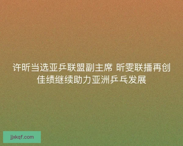 许昕当选亚乒联盟副主席 昕雯联播再创佳绩继续助力亚洲乒乓发展 许昕当选亚乒联盟副主席 昕雯联播再创佳绩继续助力亚洲乒乓发展