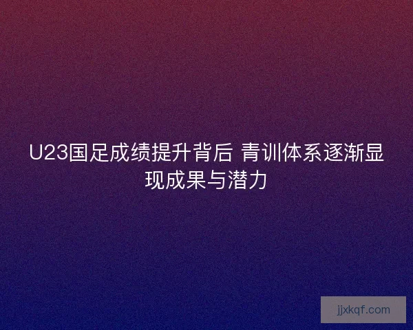 U23国足成绩提升背后 青训体系逐渐显现成果与潜力
