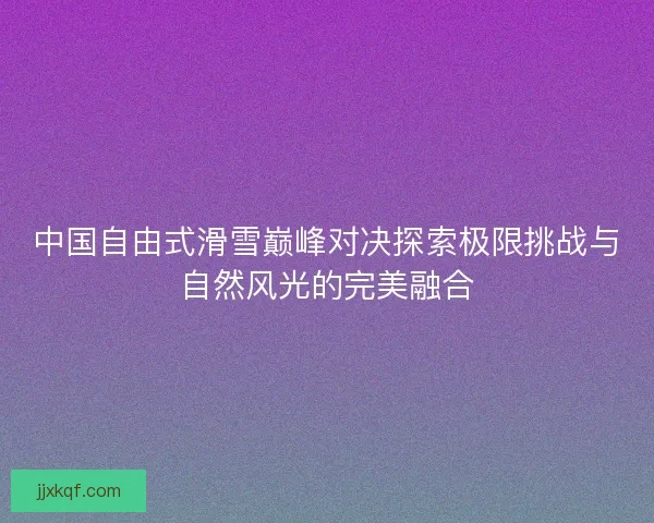 中国自由式滑雪巅峰对决探索极限挑战与自然风光的完美融合